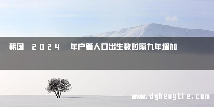 韩国 2024 年户籍人口出生数时隔九年增加